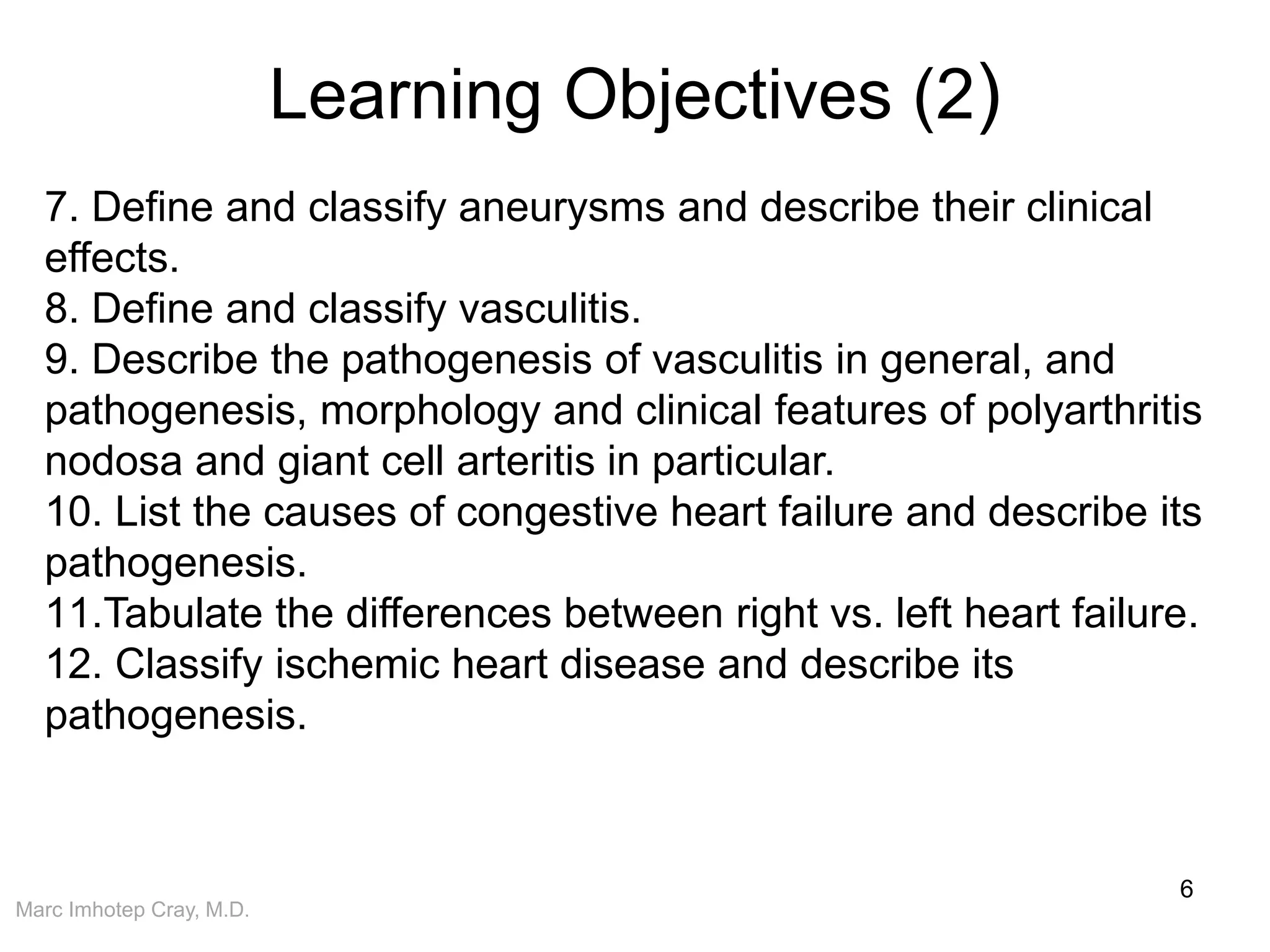 Marc Imhotep Cray, M.D.
Learning Objectives (2)
6
7. Define and classify aneurysms and describe their clinical
effects.
8. Define and classify vasculitis.
9. Describe the pathogenesis of vasculitis in general, and
pathogenesis, morphology and clinical features of polyarthritis
nodosa and giant cell arteritis in particular.
10. List the causes of congestive heart failure and describe its
pathogenesis.
11.Tabulate the differences between right vs. left heart failure.
12. Classify ischemic heart disease and describe its
pathogenesis.
 