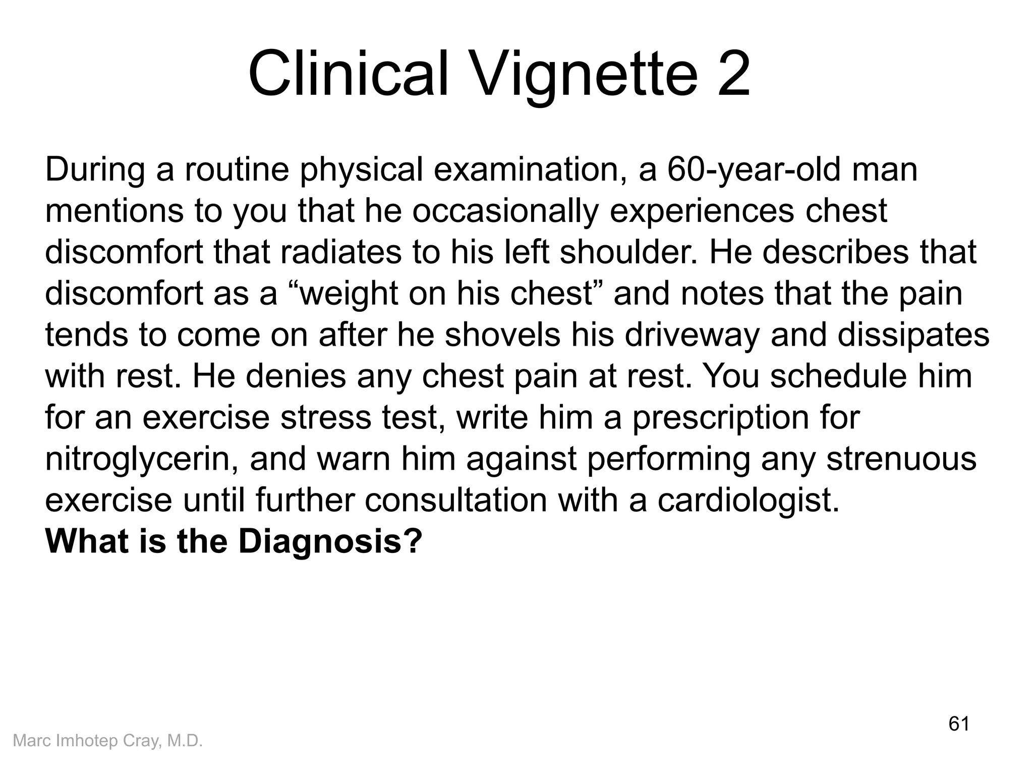 Marc Imhotep Cray, M.D.
Clinical Vignette 2
61
During a routine physical examination, a 60-year-old man
mentions to you that he occasionally experiences chest
discomfort that radiates to his left shoulder. He describes that
discomfort as a “weight on his chest” and notes that the pain
tends to come on after he shovels his driveway and dissipates
with rest. He denies any chest pain at rest. You schedule him
for an exercise stress test, write him a prescription for
nitroglycerin, and warn him against performing any strenuous
exercise until further consultation with a cardiologist.
What is the Diagnosis?
 