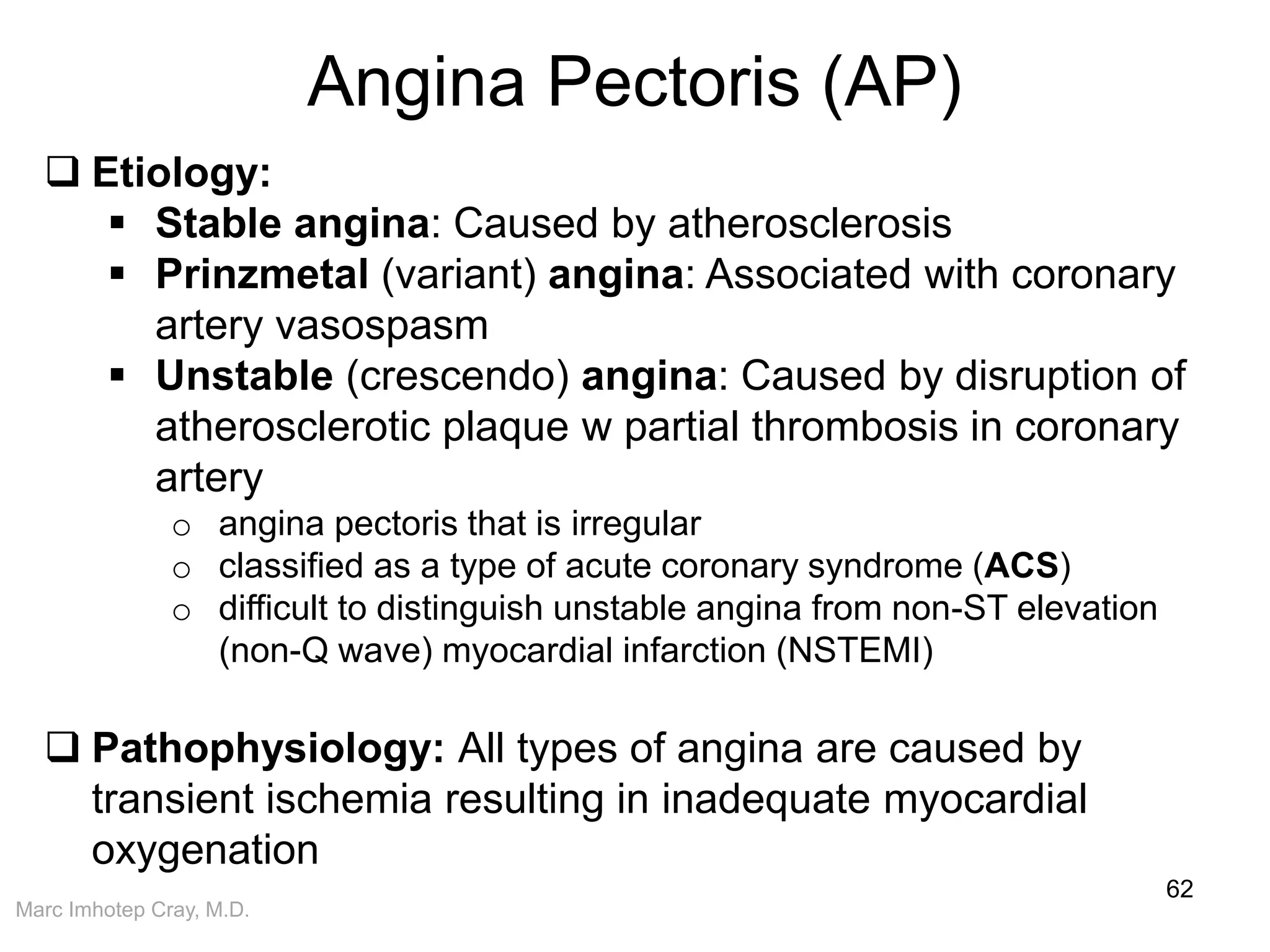 Marc Imhotep Cray, M.D.
Angina Pectoris (AP)
62
 Etiology:
 Stable angina: Caused by atherosclerosis
 Prinzmetal (variant) angina: Associated with coronary
artery vasospasm
 Unstable (crescendo) angina: Caused by disruption of
atherosclerotic plaque w partial thrombosis in coronary
artery
o angina pectoris that is irregular
o classified as a type of acute coronary syndrome (ACS)
o difficult to distinguish unstable angina from non-ST elevation
(non-Q wave) myocardial infarction (NSTEMI)
 Pathophysiology: All types of angina are caused by
transient ischemia resulting in inadequate myocardial
oxygenation
 