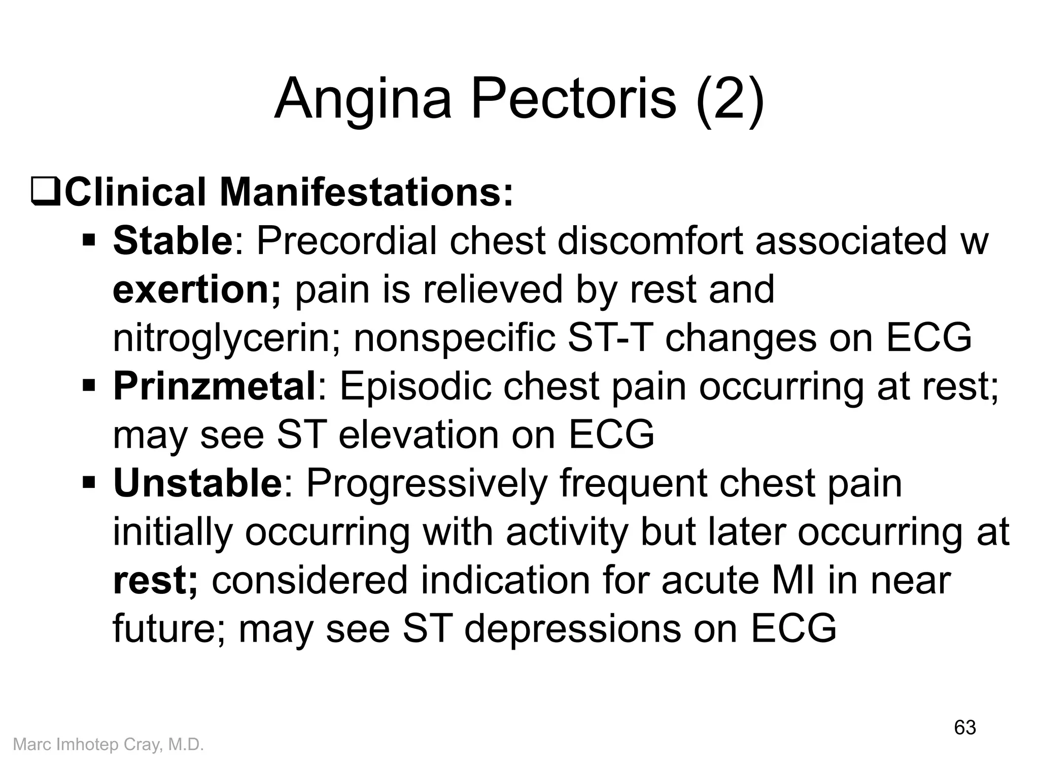 Marc Imhotep Cray, M.D.
Angina Pectoris (2)
63
Clinical Manifestations:
 Stable: Precordial chest discomfort associated w
exertion; pain is relieved by rest and
nitroglycerin; nonspecific ST-T changes on ECG
 Prinzmetal: Episodic chest pain occurring at rest;
may see ST elevation on ECG
 Unstable: Progressively frequent chest pain
initially occurring with activity but later occurring at
rest; considered indication for acute MI in near
future; may see ST depressions on ECG
 
