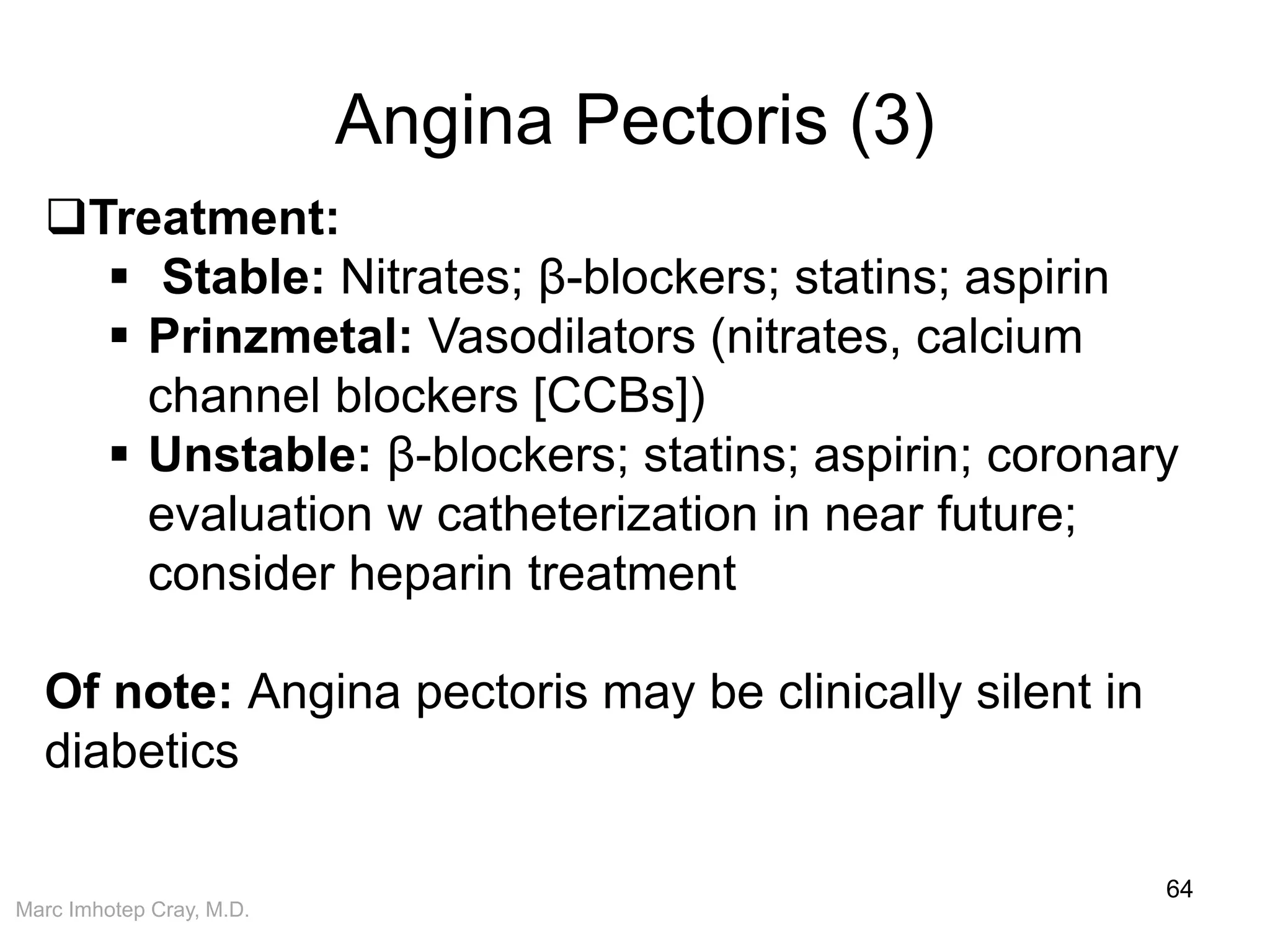 Marc Imhotep Cray, M.D.
Angina Pectoris (3)
64
Treatment:
 Stable: Nitrates; β-blockers; statins; aspirin
 Prinzmetal: Vasodilators (nitrates, calcium
channel blockers [CCBs])
 Unstable: β-blockers; statins; aspirin; coronary
evaluation w catheterization in near future;
consider heparin treatment
Of note: Angina pectoris may be clinically silent in
diabetics
 