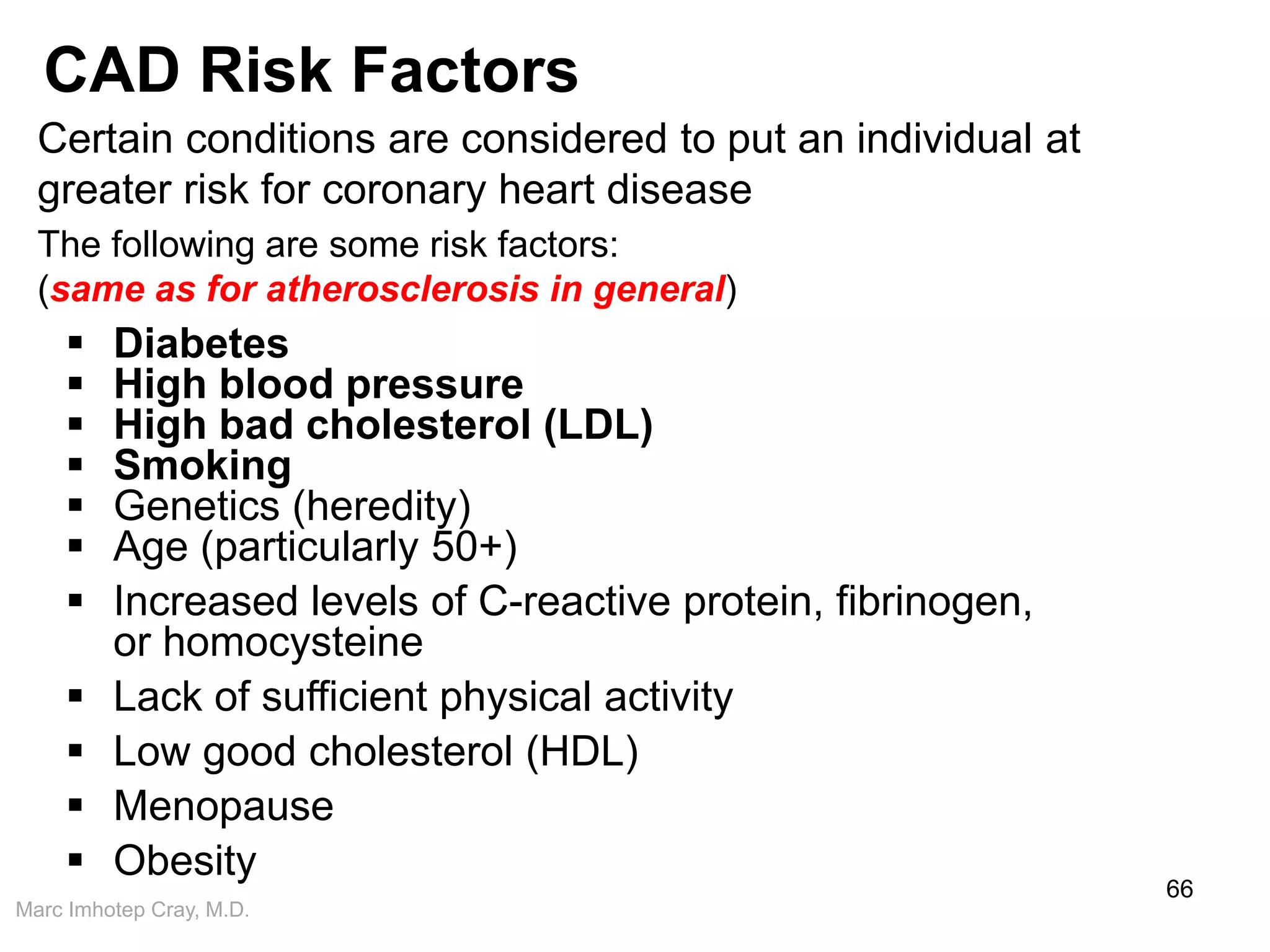 Marc Imhotep Cray, M.D.
CAD Risk Factors
66
Certain conditions are considered to put an individual at
greater risk for coronary heart disease
The following are some risk factors:
(same as for atherosclerosis in general)
 Diabetes
 High blood pressure
 High bad cholesterol (LDL)
 Smoking
 Genetics (heredity)
 Age (particularly 50+)
 Increased levels of C-reactive protein, fibrinogen,
or homocysteine
 Lack of sufficient physical activity
 Low good cholesterol (HDL)
 Menopause
 Obesity
 