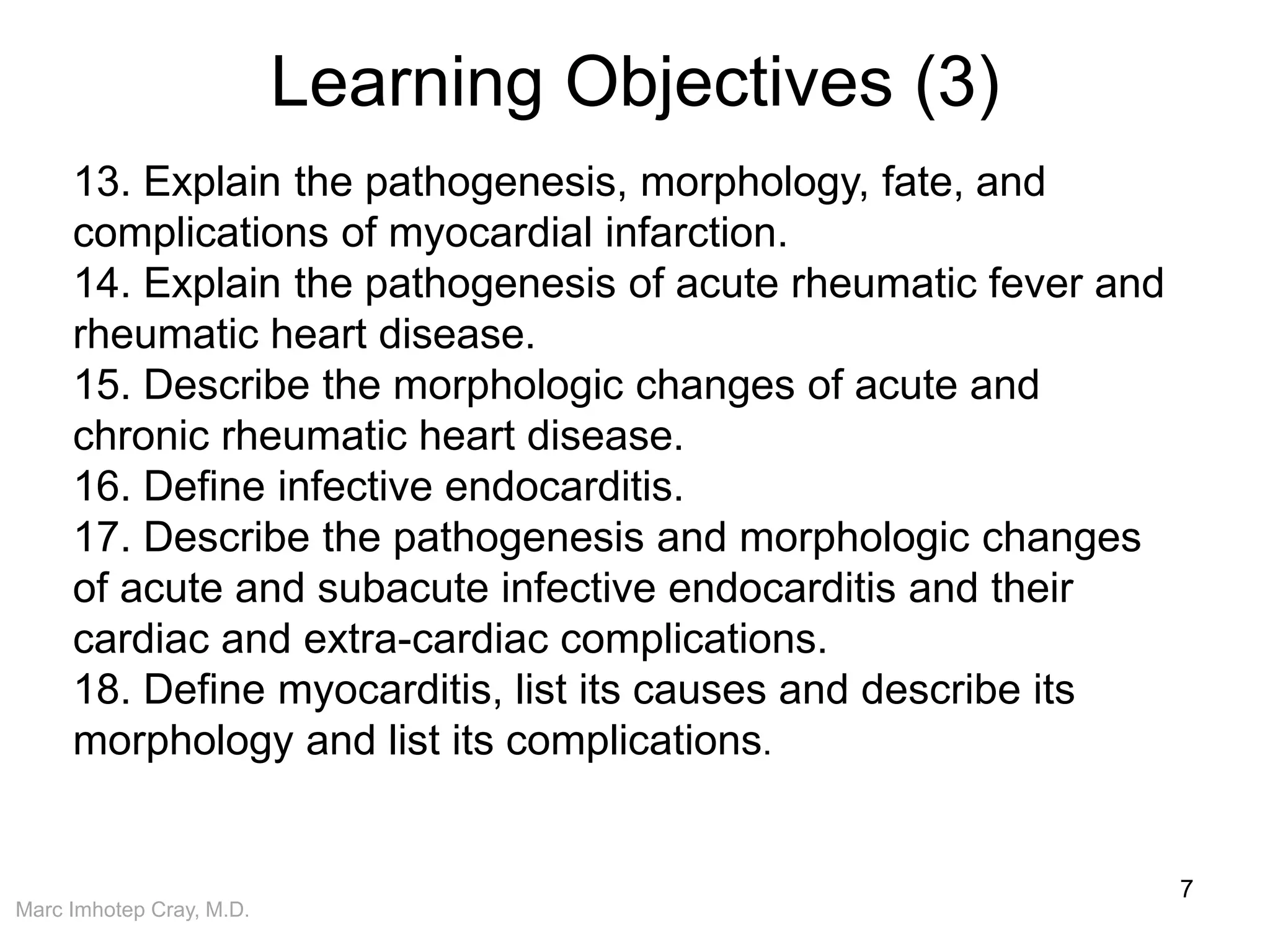 Marc Imhotep Cray, M.D.
Learning Objectives (3)
7
13. Explain the pathogenesis, morphology, fate, and
complications of myocardial infarction.
14. Explain the pathogenesis of acute rheumatic fever and
rheumatic heart disease.
15. Describe the morphologic changes of acute and
chronic rheumatic heart disease.
16. Define infective endocarditis.
17. Describe the pathogenesis and morphologic changes
of acute and subacute infective endocarditis and their
cardiac and extra-cardiac complications.
18. Define myocarditis, list its causes and describe its
morphology and list its complications.
 