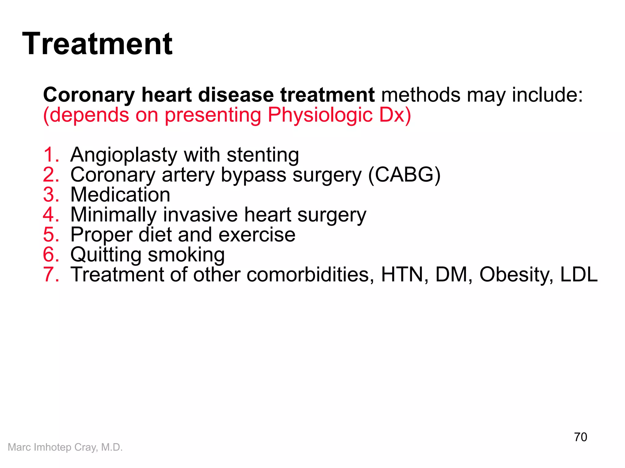 Marc Imhotep Cray, M.D.
Treatment
70
Coronary heart disease treatment methods may include:
(depends on presenting Physiologic Dx)
1. Angioplasty with stenting
2. Coronary artery bypass surgery (CABG)
3. Medication
4. Minimally invasive heart surgery
5. Proper diet and exercise
6. Quitting smoking
7. Treatment of other comorbidities, HTN, DM, Obesity, LDL
 