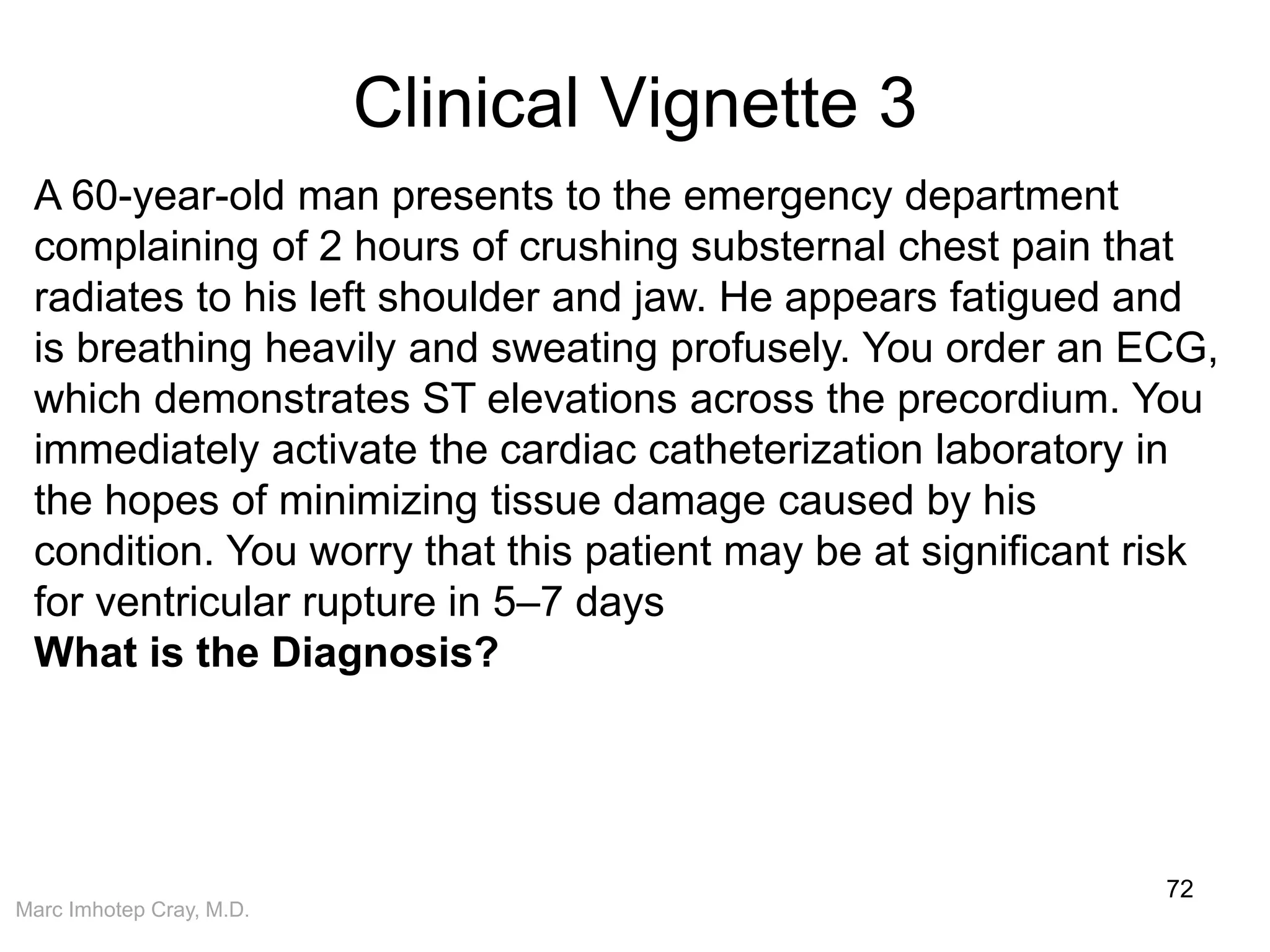 Marc Imhotep Cray, M.D.
Clinical Vignette 3
72
A 60-year-old man presents to the emergency department
complaining of 2 hours of crushing substernal chest pain that
radiates to his left shoulder and jaw. He appears fatigued and
is breathing heavily and sweating profusely. You order an ECG,
which demonstrates ST elevations across the precordium. You
immediately activate the cardiac catheterization laboratory in
the hopes of minimizing tissue damage caused by his
condition. You worry that this patient may be at significant risk
for ventricular rupture in 5–7 days
What is the Diagnosis?
 