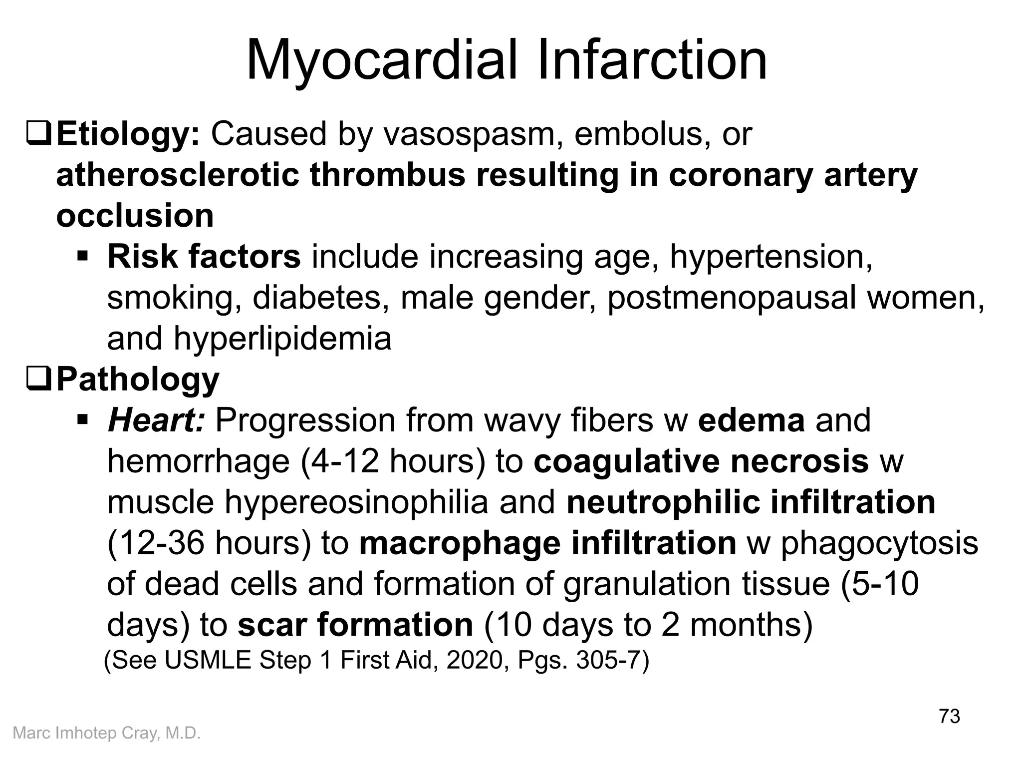 Marc Imhotep Cray, M.D.
Myocardial Infarction
73
Etiology: Caused by vasospasm, embolus, or
atherosclerotic thrombus resulting in coronary artery
occlusion
 Risk factors include increasing age, hypertension,
smoking, diabetes, male gender, postmenopausal women,
and hyperlipidemia
Pathology
 Heart: Progression from wavy fibers w edema and
hemorrhage (4-12 hours) to coagulative necrosis w
muscle hypereosinophilia and neutrophilic infiltration
(12-36 hours) to macrophage infiltration w phagocytosis
of dead cells and formation of granulation tissue (5-10
days) to scar formation (10 days to 2 months)
(See USMLE Step 1 First Aid, 2020, Pgs. 305-7)
 