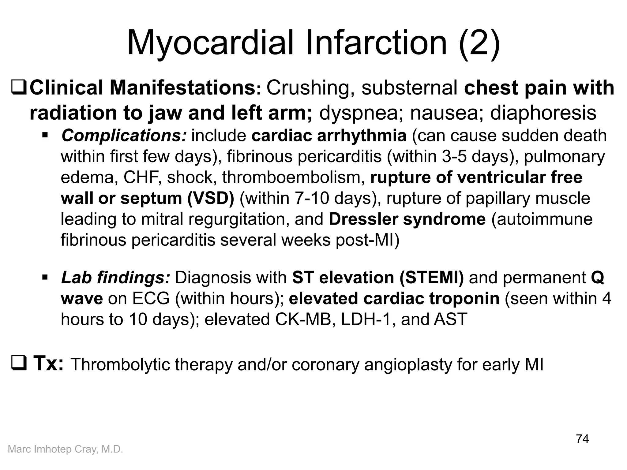 Marc Imhotep Cray, M.D.
Myocardial Infarction (2)
74
Clinical Manifestations: Crushing, substernal chest pain with
radiation to jaw and left arm; dyspnea; nausea; diaphoresis
 Complications: include cardiac arrhythmia (can cause sudden death
within first few days), fibrinous pericarditis (within 3-5 days), pulmonary
edema, CHF, shock, thromboembolism, rupture of ventricular free
wall or septum (VSD) (within 7-10 days), rupture of papillary muscle
leading to mitral regurgitation, and Dressler syndrome (autoimmune
fibrinous pericarditis several weeks post-MI)
 Lab findings: Diagnosis with ST elevation (STEMI) and permanent Q
wave on ECG (within hours); elevated cardiac troponin (seen within 4
hours to 10 days); elevated CK-MB, LDH-1, and AST
 Tx: Thrombolytic therapy and/or coronary angioplasty for early MI
 