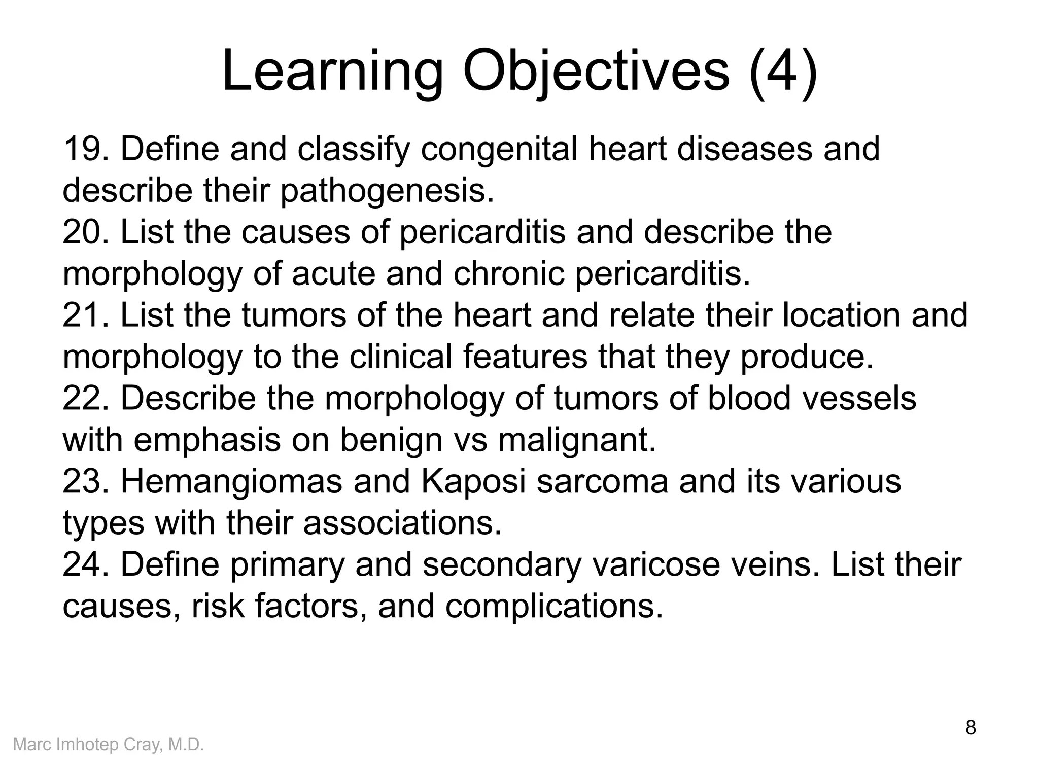 Marc Imhotep Cray, M.D.
Learning Objectives (4)
8
19. Define and classify congenital heart diseases and
describe their pathogenesis.
20. List the causes of pericarditis and describe the
morphology of acute and chronic pericarditis.
21. List the tumors of the heart and relate their location and
morphology to the clinical features that they produce.
22. Describe the morphology of tumors of blood vessels
with emphasis on benign vs malignant.
23. Hemangiomas and Kaposi sarcoma and its various
types with their associations.
24. Define primary and secondary varicose veins. List their
causes, risk factors, and complications.
 