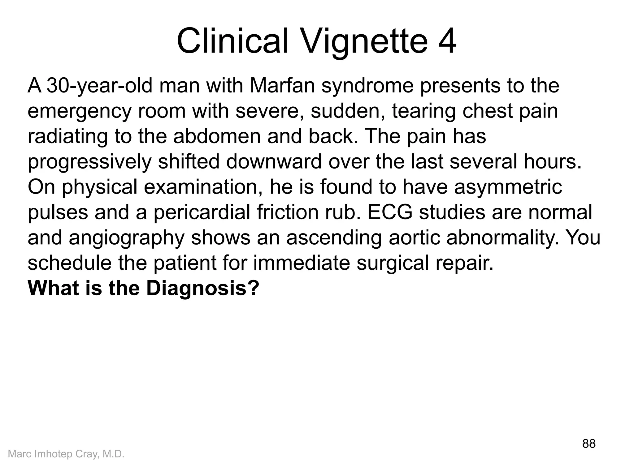Marc Imhotep Cray, M.D.
Clinical Vignette 4
88
A 30-year-old man with Marfan syndrome presents to the
emergency room with severe, sudden, tearing chest pain
radiating to the abdomen and back. The pain has
progressively shifted downward over the last several hours.
On physical examination, he is found to have asymmetric
pulses and a pericardial friction rub. ECG studies are normal
and angiography shows an ascending aortic abnormality. You
schedule the patient for immediate surgical repair.
What is the Diagnosis?
 
