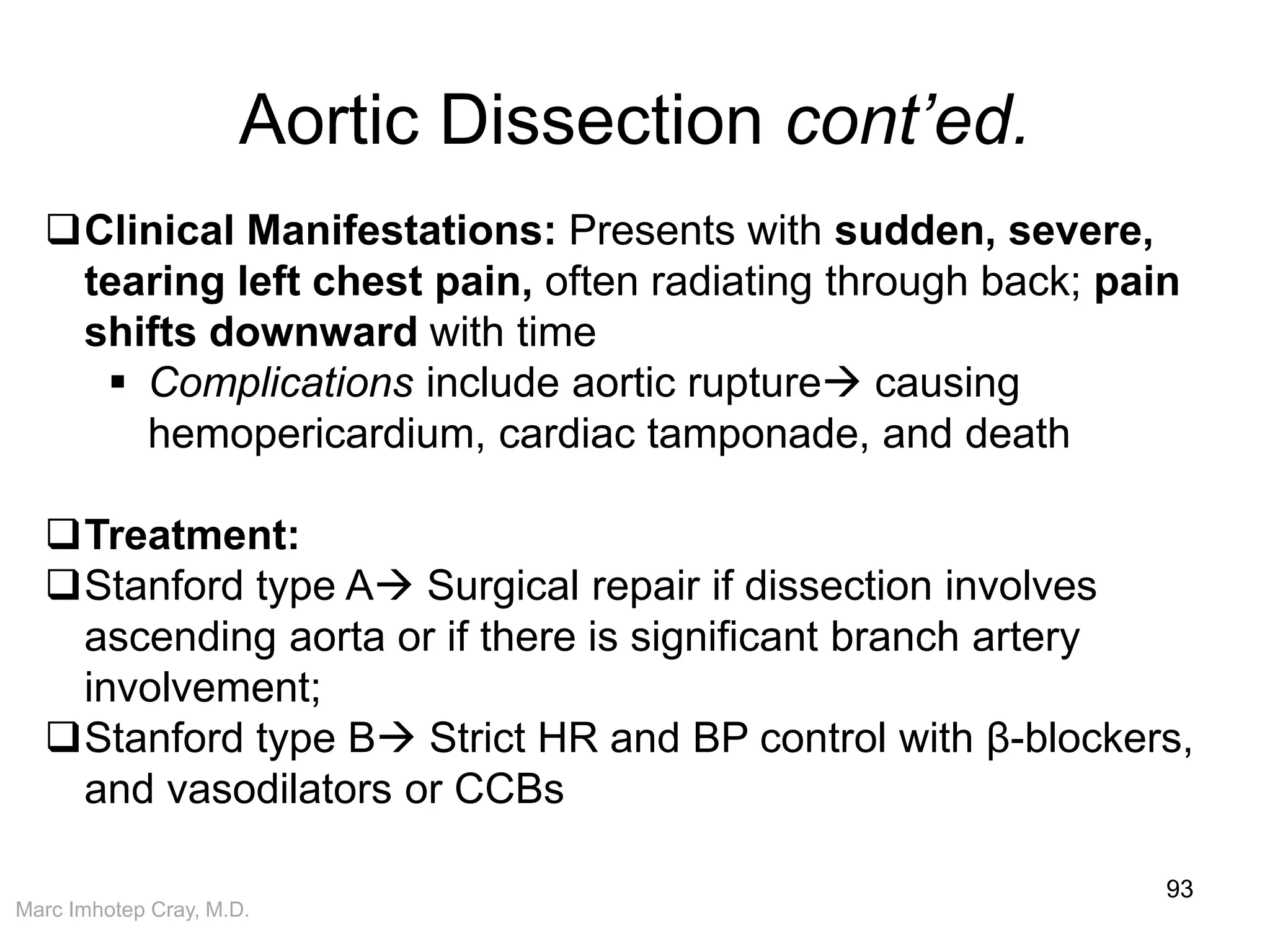 Marc Imhotep Cray, M.D.
Aortic Dissection cont’ed.
93
Clinical Manifestations: Presents with sudden, severe,
tearing left chest pain, often radiating through back; pain
shifts downward with time
 Complications include aortic rupture causing
hemopericardium, cardiac tamponade, and death
Treatment:
Stanford type A Surgical repair if dissection involves
ascending aorta or if there is significant branch artery
involvement;
Stanford type B Strict HR and BP control with β-blockers,
and vasodilators or CCBs
 