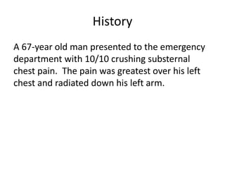 History
A 67-year old man presented to the emergency
department with 10/10 crushing substernal
chest pain. The pain was greatest over his left
chest and radiated down his left arm.
 