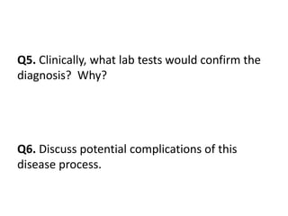 Q5. Clinically, what lab tests would confirm the
diagnosis? Why?
Q6. Discuss potential complications of this
disease process.
 