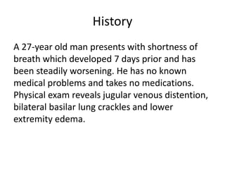 History
A 27-year old man presents with shortness of
breath which developed 7 days prior and has
been steadily worsening. He has no known
medical problems and takes no medications.
Physical exam reveals jugular venous distention,
bilateral basilar lung crackles and lower
extremity edema.
 