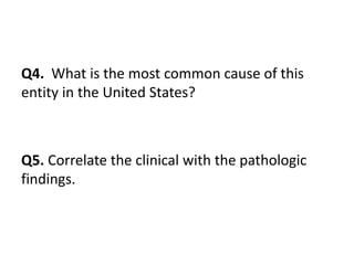 Q4. What is the most common cause of this
entity in the United States?
Q5. Correlate the clinical with the pathologic
findings.
 