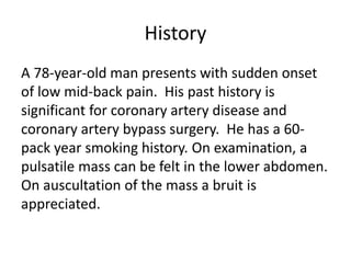 History
A 78-year-old man presents with sudden onset
of low mid-back pain. His past history is
significant for coronary artery disease and
coronary artery bypass surgery. He has a 60-
pack year smoking history. On examination, a
pulsatile mass can be felt in the lower abdomen.
On auscultation of the mass a bruit is
appreciated.
 