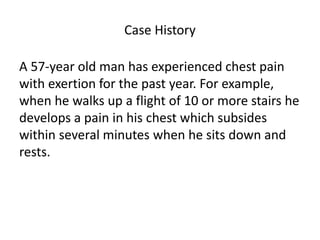 Case History
A 57-year old man has experienced chest pain
with exertion for the past year. For example,
when he walks up a flight of 10 or more stairs he
develops a pain in his chest which subsides
within several minutes when he sits down and
rests.
 