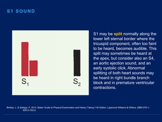 Bickley, L. & Szilagyi, P. 2013. Bates' Guide to Physical Examination and History Taking 11th Edition. Lippincott Williams & Wilkins. ISBN 978-1-
60913-762-5.
S1 may be split normally along the
lower left sternal border where the
tricuspid component, often too faint
to be heard, becomes audible. This
split may sometimes be heard at
the apex, but consider also an S4,
an aortic ejection sound, and an
early systolic click. Abnormal
splitting of both heart sounds may
be heard in right bundle branch
block and in premature ventricular
contractions.
S1 SOUND
 