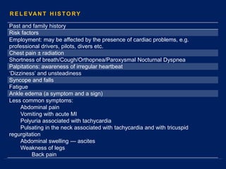 Past and family history
Risk factors
Employment: may be affected by the presence of cardiac problems, e.g.
professional drivers, pilots, divers etc.
Chest pain ± radiation
Shortness of breath/Cough/Orthopnea/Paroxysmal Nocturnal Dyspnea
Palpitations: awareness of irregular heartbeat
‘Dizziness’ and unsteadiness
Syncope and falls
Fatigue
Ankle edema (a symptom and a sign)
Less common symptoms:
Abdominal pain
Vomiting with acute MI
Polyuria associated with tachycardia
Pulsating in the neck associated with tachycardia and with tricuspid
regurgitation
Abdominal swelling — ascites
Weakness of legs
Back pain
R E L E VAN T H I S TO RY
 
