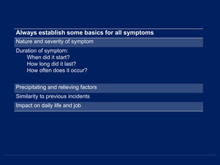Always establish some basics for all symptoms
Nature and severity of symptom
Duration of symptom:
When did it start?
How long did it last?
How often does it occur?
Precipitating and relieving factors
Similarity to previous incidents
Impact on daily life and job
 