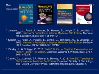 Main
References:
1 Jameson, J.L., Fauci, A., Kasper, D., Hauser, S., Longo, D. & Loscalzo, J.
2018. Harrison's Principles of Internal Medicine 20th Edition. McGraw-
Hill Education. ISBN: 978-1-25-964404-7.
2 Kasper, D., Fauci, A., Hauser, S., Longo, D., Jameson, J.L., & Loscalzo, J.
2015. Harrison's Principles of Internal Medicine 19th Edition. McGraw-
Hill Education. ISBN: 978-0-07-180216-1.
3 Bickley, L. & Szilagyi, P. 2013. Bates' Guide to Physical Examination and
History Taking 11th Edition. Lippincott Williams & Wilkins. ISBN 978-1-
60913-762-5.
4 Camm, A.J., Luscher, T.F., Maurer, & Serruys, P. 2018. The ESC Textbook of
Cardiovascular Medicine 3rd Edition. European Society of Cardiology.
The Oxford University Press. ISBN 978-0198784906. Chapter 1.
1 2 3 4
 