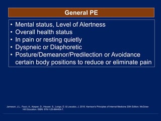 General PE
• Mental status, Level of Alertness
• Overall health status
• In pain or resting quietly
• Dyspneic or Diaphoretic
• Posture/Demeanor/Predilection or Avoidance
certain body positions to reduce or eliminate pain
Jameson, J.L., Fauci, A., Kasper, D., Hauser, S., Longo, D. & Loscalzo, J. 2018. Harrison's Principles of Internal Medicine 20th Edition. McGraw-
Hill Education. ISBN: 978-1-25-964404-7.
 