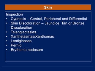 Skin
Inspection
• Cyanosis – Central, Peripheral and Differential
• Skin Discoloration – Jaundice, Tan or Bronze
Discoloration
• Telangiectasias
• Xanthelasmas/Xanthomas
• Lentiginoses
• Pernio
• Erythema nodosum
 