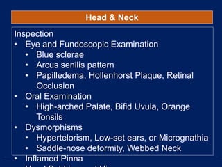 Head & Neck
Inspection
• Eye and Fundoscopic Examination
• Blue sclerae
• Arcus senilis pattern
• Papilledema, Hollenhorst Plaque, Retinal
Occlusion
• Oral Examination
• High-arched Palate, Bifid Uvula, Orange
Tonsils
• Dysmorphisms
• Hypertelorism, Low-set ears, or Micrognathia
• Saddle-nose deformity, Webbed Neck
• Inflamed Pinna
 