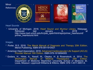 Minor
References:
Heart Sounds
1 University of Michigan. 2018. Heart Sound and Murmur Library. Webpage.
Retrieved last January 6, 2018 at
http://www.med.umich.edu/lrc/psb_open/html/repo/primer_heartsound/
primer_heartsound.html
Images
2 Porter, R.S. 2018. The Merck Manual of Diagnosis and Therapy 20th Edition.
Merck Publishing. ISBN 978-0911910421
3 American Heart Association. 2016. Advanced Cardiovascular Life Support (ACLS)
Provider Manual 16th Edition. ISBN 978-1616694005
4 Godara, H., Hirbe, A., Nassif, M., Otepka, H. & Rosenstock, A. 2014. The
Washington Manual of Medical Therapeutics 34th Edition.
Department of Medicine Washinton University School of Medicine St.
Louis, Missouri. Lippincott Williams & Wilkins. ISBN: 978-1-4511-8851-6.
1 2 3 4
 