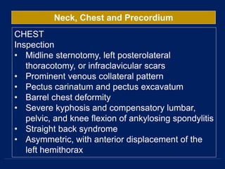 Neck, Chest and Precordium
CHEST
Inspection
• Midline sternotomy, left posterolateral
thoracotomy, or infraclavicular scars
• Prominent venous collateral pattern
• Pectus carinatum and pectus excavatum
• Barrel chest deformity
• Severe kyphosis and compensatory lumbar,
pelvic, and knee flexion of ankylosing spondylitis
• Straight back syndrome
• Asymmetric, with anterior displacement of the
left hemithorax
 
