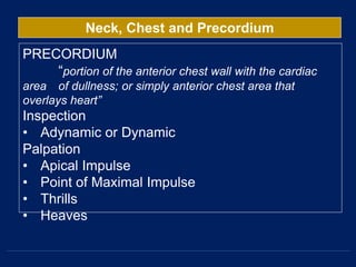 Neck, Chest and Precordium
PRECORDIUM
“portion of the anterior chest wall with the cardiac
area of dullness; or simply anterior chest area that
overlays heart”
Inspection
• Adynamic or Dynamic
Palpation
• Apical Impulse
• Point of Maximal Impulse
• Thrills
• Heaves
 