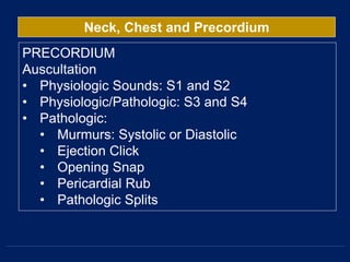 Neck, Chest and Precordium
PRECORDIUM
Auscultation
• Physiologic Sounds: S1 and S2
• Physiologic/Pathologic: S3 and S4
• Pathologic:
• Murmurs: Systolic or Diastolic
• Ejection Click
• Opening Snap
• Pericardial Rub
• Pathologic Splits
 