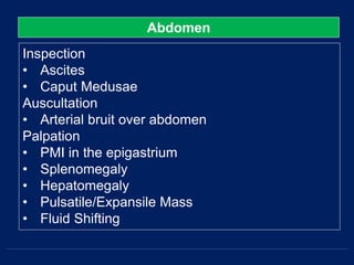 Abdomen
Inspection
• Ascites
• Caput Medusae
Auscultation
• Arterial bruit over abdomen
Palpation
• PMI in the epigastrium
• Splenomegaly
• Hepatomegaly
• Pulsatile/Expansile Mass
• Fluid Shifting
 