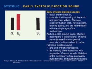Bickley, L. & Szilagyi, P. 2013. Bates' Guide to Physical Examination and History Taking 11th Edition. Lippincott Williams & Wilkins. ISBN 978-1-
60913-762-5.
Early systolic ejection sounds
• occur shortly after S1,
• coincident with opening of the aortic
and pulmonic valves. They are
relatively high in pitch, have a sharp,
clicking quality, and are heard better
with the diaphragm of the
stethoscope.
Aortic Ejection Sound: louder at Apex
• accompany a dilated aorta, or aortic
valve disease from congenital
stenosis or a bicuspid aortic valve.
Pulmonic ejection sound:
• 2nd and 3rd left interspaces.
• Its intensity often decreases with
inspiration. Causes include dilatation
of the pulmonary artery, pulmonary
hypertension, and pulmonic stenosis.
SYSTOLIC : EARLY SYSTOLIC EJECTION SOUND
 
