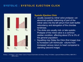 Systolic Ejection Click
• usually caused by mitral valve prolapse—an
abnormal systolic ballooning of part of the
mitral valve into the left atrium from both leaflet
redundancy and elongation of the chordae
tendineae.
• The clicks are usually mid- or late systolic.
Prolapse of the mitral valve is a common
cardiac condition, affecting about 2% to 3% of
the general population.
• Squatting may Delay the Click (first image) due
to Increased Left Ventricular volume from
Increased venous return to heart compared to
standing (second image)
SYSTOLIC : SYSTOLIC EJECTION CLICK
Bickley, L. & Szilagyi, P. 2013. Bates' Guide to Physical Examination and History Taking 11th Edition. Lippincott Williams & Wilkins. ISBN 978-1-
60913-762-5.
 