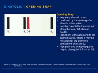 Bickley, L. & Szilagyi, P. 2013. Bates' Guide to Physical Examination and History Taking 11th Edition. Lippincott Williams & Wilkins. ISBN 978-1-
60913-762-5.
Opening Snap
• very early diastolic sound
• produced by the opening of a
stenotic mitral valve.
• Location: medial to the apex and
along the lower left sternal
border.
• Radiation: to the apex and to the
pulmonic area, where it may be
mistaken for the pulmonic
component of a split S2.
• high pitch and snapping quality
help to distinguish it from an S2.
DIASTOLIC
DIASTOLIC : OPENING SNAP
 