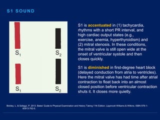 Bickley, L. & Szilagyi, P. 2013. Bates' Guide to Physical Examination and History Taking 11th Edition. Lippincott Williams & Wilkins. ISBN 978-1-
60913-762-5.
S1 is accentuated in (1) tachycardia,
rhythms with a short PR interval, and
high cardiac output states (e.g.,
exercise, anemia, hyperthyroidism) and
(2) mitral stenosis. In these conditions,
the mitral valve is still open wide at the
onset of ventricular systole and then
closes quickly.
S1 is diminished in first-degree heart block
(delayed conduction from atria to ventricles).
Here the mitral valve has had time after atrial
contraction to float back into an almost
closed position before ventricular contraction
shuts it. It closes more quietly.
S1 SOUND
 