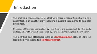 Introduction
• The body is a good conductor of electricity because tissue fluids have a high
concentration of ions that move (creating a current) in response to potential
differences.
• Potential differences generated by the heart are conducted to the body
surface, where they can be recorded by surface electrodes placed on the skin.
• The recording thus obtained is called an electrocardiogram (ECG or EKG); the
recording device is called an electrocardiograph.
 