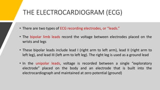 THE ELECTROCARDIOGRAM (ECG)
• There are two types of ECG recording electrodes, or “leads.”
• The bipolar limb leads record the voltage between electrodes placed on the
wrists and legs
• These bipolar leads include lead I (right arm to left arm), lead II (right arm to
left leg), and lead III (left arm to left leg). The right leg is used as a ground lead
• In the unipolar leads, voltage is recorded between a single “exploratory
electrode” placed on the body and an electrode that is built into the
electrocardiograph and maintained at zero potential (ground)
 