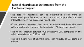 Rate of Heartbeat as Determined from the
Electrocardiogram
• The rate of heartbeat can be determined easily from an
electrocardiogram because the heart rate is the reciprocal of the time
interval between two successive heartbeats.
• If the interval between two beats as determined from the time
calibration lines is 1 second, the heart rate is 60 beats per minute.
• The normal interval between two successive QRS complexes in the
adult person is about 0.83 second.
• This is a heart rate of 60/0.83 times per minute, or 72 beats per
minute.
 