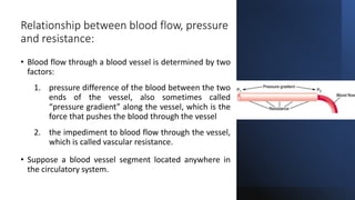 Relationship between blood flow, pressure
and resistance:
• Blood flow through a blood vessel is determined by two
factors:
1. pressure difference of the blood between the two
ends of the vessel, also sometimes called
“pressure gradient” along the vessel, which is the
force that pushes the blood through the vessel
2. the impediment to blood flow through the vessel,
which is called vascular resistance.
• Suppose a blood vessel segment located anywhere in
the circulatory system.
 