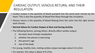 CARDIAC OUTPUT, VENOUS RETURN, AND THEIR
REGULATION
• Cardiac output is the quantity of blood pumped into the aorta each minute by the
heart. This is also the quantity of blood that flows through the circulation.
• Venous return is the quantity of blood flowing from the veins into the right atrium
each minute.
• Normal Values for Cardiac Output at Rest and During Activity
• The following factors, among others, directly affect cardiac output:
1. the basic level of body metabolism
2. whether the person is exercising
3. the person’s age
4. size of the body
• For young, healthy men, resting cardiac output averages about 5.6 L/min.
• For women, this value is about 4.9 L/min.
 