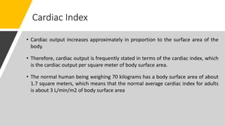 Cardiac Index
• Cardiac output increases approximately in proportion to the surface area of the
body.
• Therefore, cardiac output is frequently stated in terms of the cardiac index, which
is the cardiac output per square meter of body surface area.
• The normal human being weighing 70 kilograms has a body surface area of about
1.7 square meters, which means that the normal average cardiac index for adults
is about 3 L/min/m2 of body surface area
 
