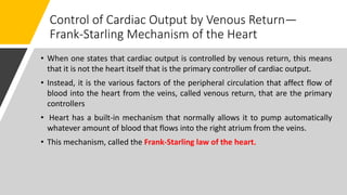 Control of Cardiac Output by Venous Return—
Frank-Starling Mechanism of the Heart
• When one states that cardiac output is controlled by venous return, this means
that it is not the heart itself that is the primary controller of cardiac output.
• Instead, it is the various factors of the peripheral circulation that affect flow of
blood into the heart from the veins, called venous return, that are the primary
controllers
• Heart has a built-in mechanism that normally allows it to pump automatically
whatever amount of blood that flows into the right atrium from the veins.
• This mechanism, called the Frank-Starling law of the heart.
 