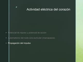 z
Actividad eléctrica del corazón
 Potencial de reposo y potencial de acción
 Automatismo del nodo sino-auricular (marcapasos)
 Propagación del impulso
 