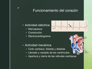 z
Funcionamiento del corazón
 Actividad eléctrica
 Marcapasos
 Conducción
 Electrocardiograma
 Actividad mecánica
 Ciclo cardíaco. Sístole y diástole
 Llenado y vaciado de los ventrículos
 Apertura y cierre de las válvulas cardíacas
 