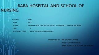 BABA HOSPITAL AND SCHOOL OF
NURSING
COURSE : ANM
YEAR : FIRST
SUBJECT : PRIMARY HEALTH CARE SECTION C COMMUNITY HEALTH PROBLEM
UNIT : 7
TUTORIAL TITILE : CARDIOVASCULAR PROBLELMS
PRESENTED BY : MR.SACHIN CHHARI
. : ASSISTANT PROFESSOR
: BABA HOSPITAL & SCHOOL OF NURSING
 