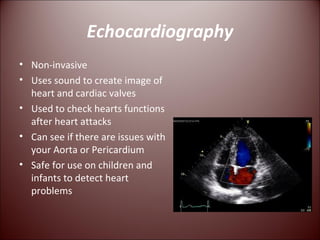 Echocardiography Non-invasive Uses sound to create image of heart and cardiac valves Used to check hearts functions after heart attacks Can see if there are issues with your Aorta or Pericardium Safe for use on children and infants to detect heart problems 