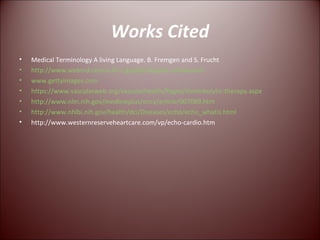 Works Cited Medical Terminology A living Language. B. Fremgen and S. Frucht http://www.webmd.com/a-to-z-guides/doppler-ultrasound www.gettyimages.com https://www.vascularweb.org/vascularhealth/Pages/thrombolytic-therapy.aspx http://www.nlm.nih.gov/medlineplus/ency/article/007089.htm http://www.nhlbi.nih.gov/health/dci/Diseases/echo/echo_whatis.html http://www.westernreserveheartcare.com/vp/echo-cardio.htm 
