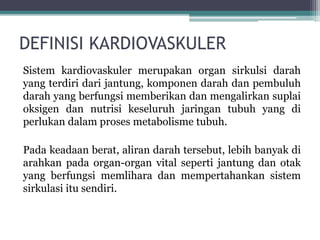 DEFINISI KARDIOVASKULER
Sistem kardiovaskuler merupakan organ sirkulsi darah
yang terdiri dari jantung, komponen darah dan pembuluh
darah yang berfungsi memberikan dan mengalirkan suplai
oksigen dan nutrisi keseluruh jaringan tubuh yang di
perlukan dalam proses metabolisme tubuh.
Pada keadaan berat, aliran darah tersebut, lebih banyak di
arahkan pada organ-organ vital seperti jantung dan otak
yang berfungsi memlihara dan mempertahankan sistem
sirkulasi itu sendiri.
 