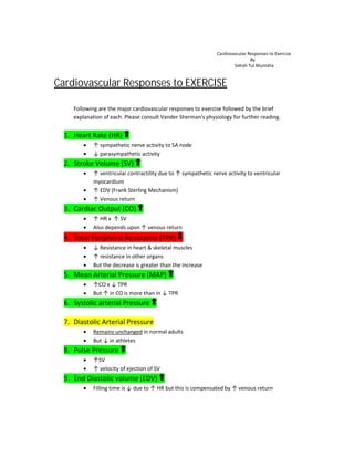 Cardiovascular Responses to
Following are the major cardiovascular responses to exercise followed b
explanation of each. Please consult Vander Sherman’s physiology for further reading
1. Heart Rate (HR)
 ↑ sympathetic nerve activity to SA node
 ↓ parasympathetic activity
2. Stroke Volume (SV)
 ↑ ventricular contractility due to
myocardium
 ↑ EDV (Frank Sterling Mechanism)
 ↑ Venous return
3. Cardiac Output (CO)
 ↑ HR x ↑ SV
 Also depends upon
4. Total Peripheral Resistance
 ↓ Resistance in heart & skeletal muscles
 ↑ resistance in other organs
 But the decrease is greater than the increase
5. Mean Arterial Pressure
 ↑CO x ↓ TPR
 But ↑ in CO is more than in
6. Systolic arterial Pressure
7. Diastolic Arterial Pressure
 Remains unchanged
 But ↓ in athletes
8. Pulse Pressure
 ↑SV
 ↑ velocity of ejection of SV
9. End Diastolic volume
 Filling time is ↓ due to
Cardiovascular Responses to Exercise
By
Sidrah Tul Muntaha
Cardiovascular Responses to EXERCISE
Following are the major cardiovascular responses to exercise followed by the brief
Please consult Vander Sherman’s physiology for further reading
ympathetic nerve activity to SA node
arasympathetic activity
ventricular contractility due to ↑ sympathetic nerve activity to ventricular
EDV (Frank Sterling Mechanism)
Also depends upon ↑ venous return
Total Peripheral Resistance (TPR)
Resistance in heart & skeletal muscles
resistance in other organs
But the decrease is greater than the increase
Mean Arterial Pressure (MAP)
in CO is more than in ↓ TPR
Systolic arterial Pressure
Diastolic Arterial Pressure
Remains unchanged in normal adults
velocity of ejection of SV
(EDV)
due to ↑ HR but this is compensated by ↑ venous return
Cardiovascular Responses to Exercise
Sidrah Tul Muntaha
y the brief
Please consult Vander Sherman’s physiology for further reading.
sympathetic nerve activity to ventricular
venous return
 